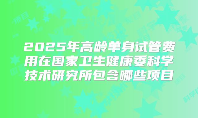 2025年高龄单身试管费用在国家卫生健康委科学技术研究所包含哪些项目