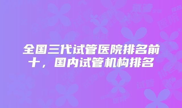 全国三代试管医院排名前十，国内试管机构排名