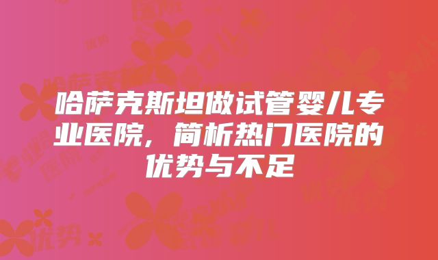 哈萨克斯坦做试管婴儿专业医院, 简析热门医院的优势与不足