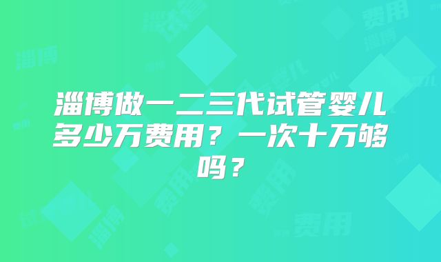 淄博做一二三代试管婴儿多少万费用?一次十万够吗?