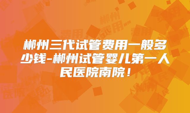 郴州三代试管费用一般多少钱-郴州试管婴儿第一人民医院南院！