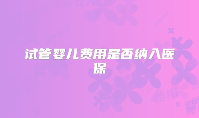 试管婴儿费用是否纳入医保