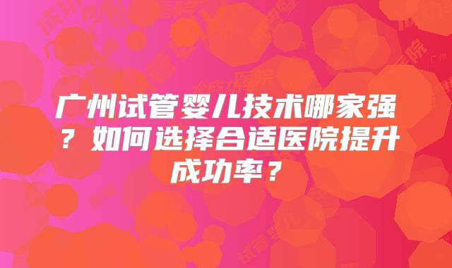 广州试管婴儿技术哪家强？如何选择合适医院提升成功率？