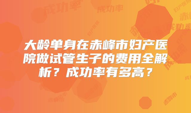 大龄单身在赤峰市妇产医院做试管生子的费用全解析?成功率有多高?