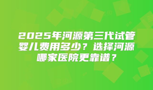 2025年河源第三代试管婴儿费用多少？选择河源哪家医院更靠谱？