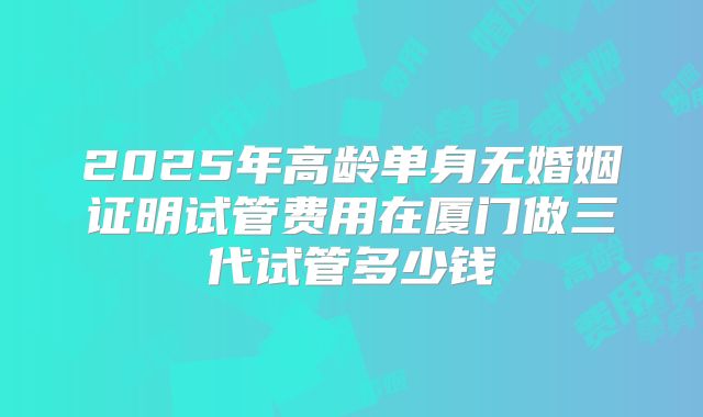 2025年高龄单身无婚姻证明试管费用在厦门做三代试管多少钱