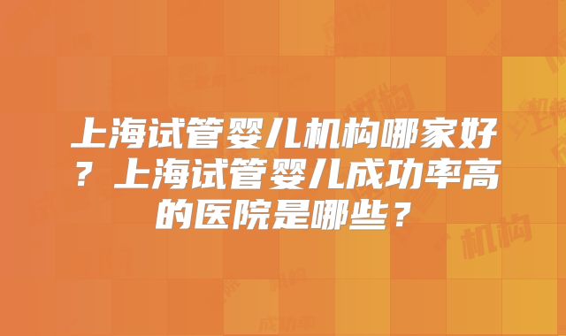上海试管婴儿机构哪家好？上海试管婴儿成功率高的医院是哪些？