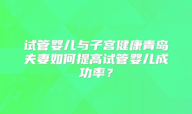 试管婴儿与子宫健康青岛夫妻如何提高试管婴儿成功率？
