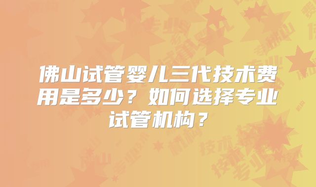 佛山试管婴儿三代技术费用是多少？如何选择专业试管机构？