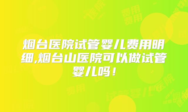 烟台医院试管婴儿费用明细,烟台山医院可以做试管婴儿吗！