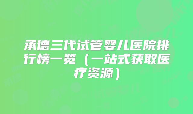 承德三代试管婴儿医院排行榜一览(一站式获取医疗资源)