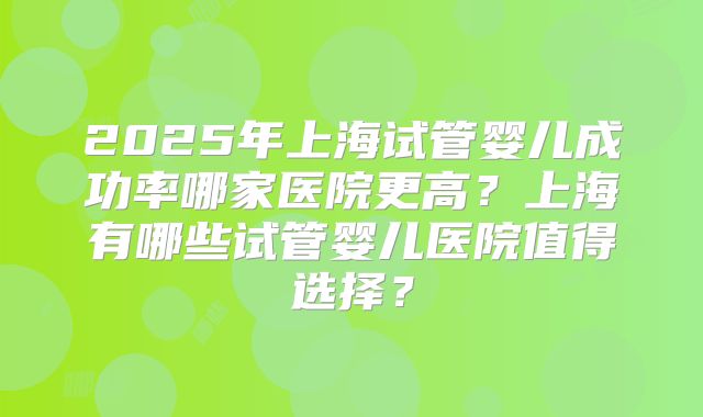 2025年上海试管婴儿成功率哪家医院更高？上海有哪些试管婴儿医院值得选择？