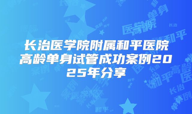 长治医学院附属和平医院高龄单身试管成功案例2025年分享