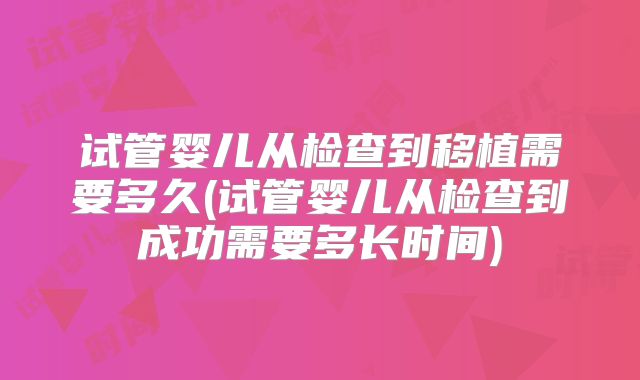 试管婴儿从检查到移植需要多久(试管婴儿从检查到成功需要多长时间)