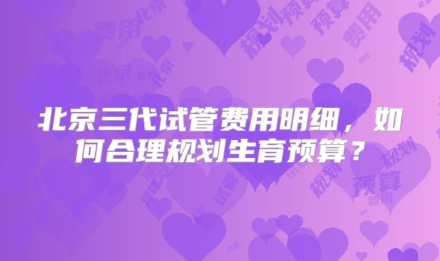 北京三代试管费用明细,如何合理规划生育预算?
