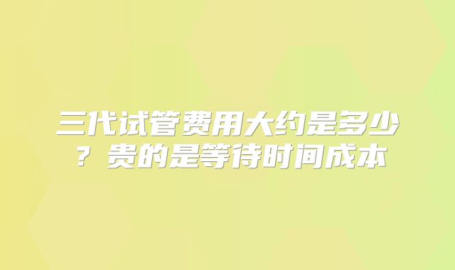 三代试管费用大约是多少？贵的是等待时间成本