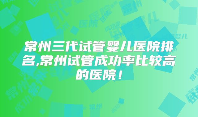 常州三代试管婴儿医院排名,常州试管成功率比较高的医院！