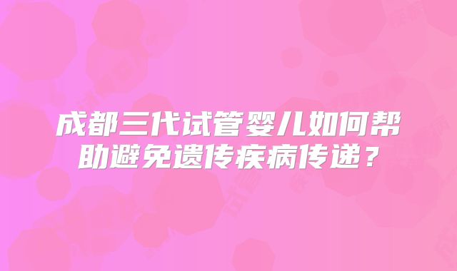 成都三代试管婴儿如何帮助避免遗传疾病传递？