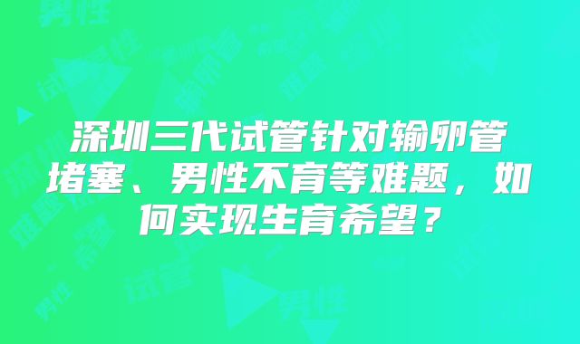 深圳三代试管针对输卵管堵塞、男性不育等难题，如何实现生育希望？