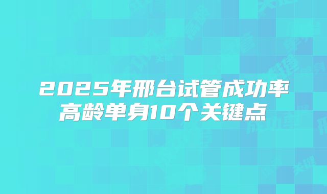 2025年邢台试管成功率高龄单身10个关键点