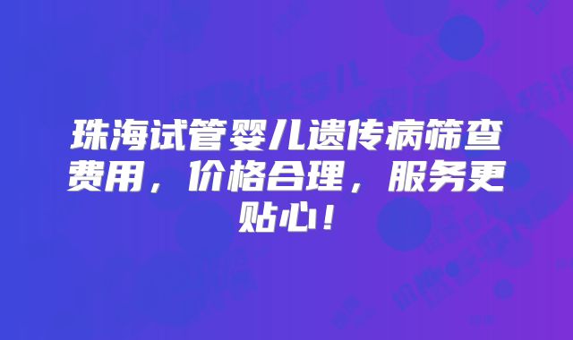 珠海试管婴儿遗传病筛查费用，价格合理，服务更贴心！