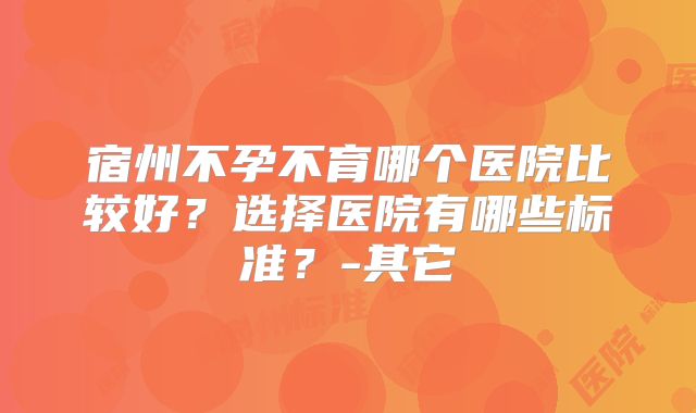 宿州不孕不育哪个医院比较好?选择医院有哪些标准?-其它