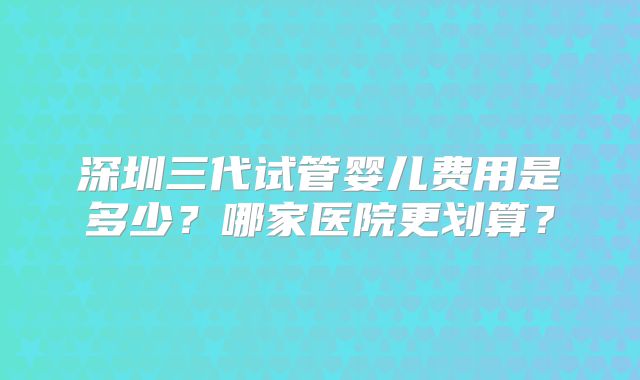 深圳三代试管婴儿费用是多少？哪家医院更划算？