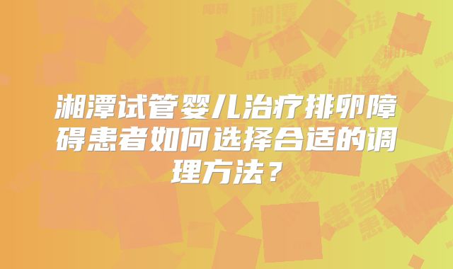 湘潭试管婴儿治疗排卵障碍患者如何选择合适的调理方法？