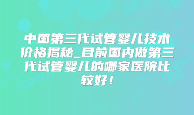 中国第三代试管婴儿技术价格揭秘_目前国内做第三代试管婴儿的哪家医院比较好！