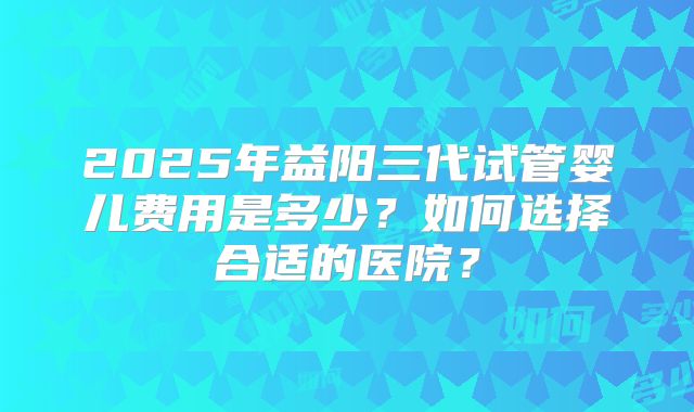 2025年益阳三代试管婴儿费用是多少？如何选择合适的医院？