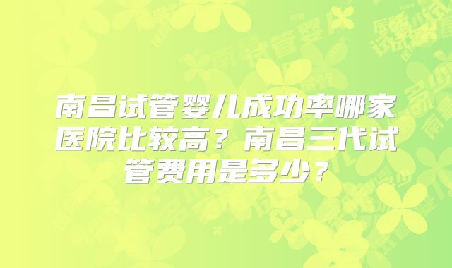 南昌试管婴儿成功率哪家医院比较高？南昌三代试管费用是多少？