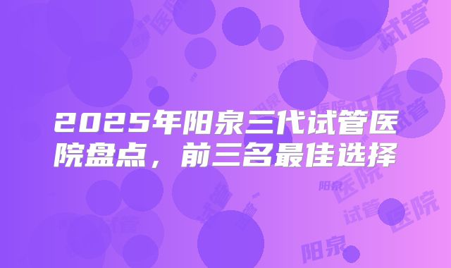 2025年阳泉三代试管医院盘点，前三名最佳选择