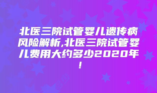 北医三院试管婴儿遗传病风险解析,北医三院试管婴儿费用大约多少2020年！