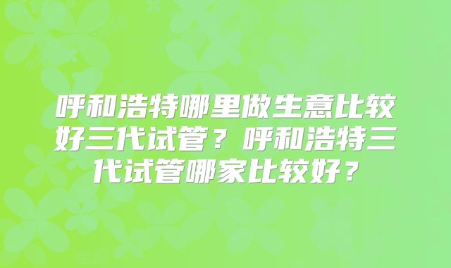 呼和浩特哪里做生意比较好三代试管？呼和浩特三代试管哪家比较好？