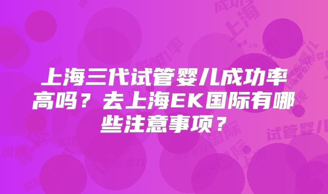 上海三代试管婴儿成功率高吗？去上海EK国际有哪些注意事项？