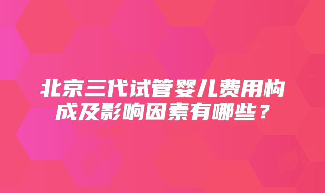 北京三代试管婴儿费用构成及影响因素有哪些？
