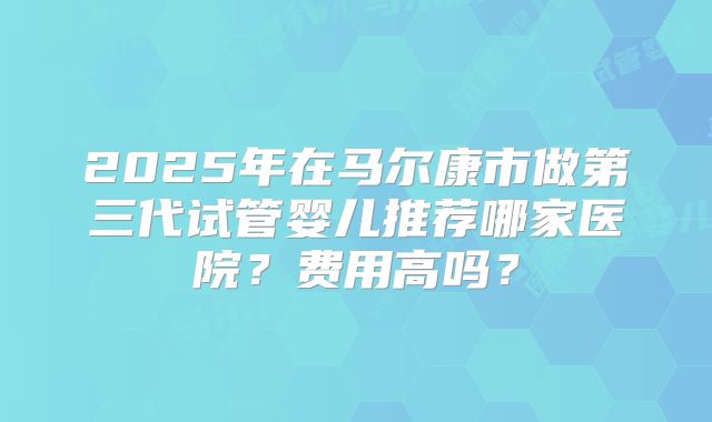 2025年在马尔康市做第三代试管婴儿推荐哪家医院？费用高吗？