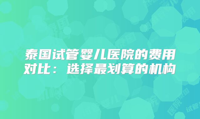 泰国试管婴儿医院的费用对比：选择最划算的机构