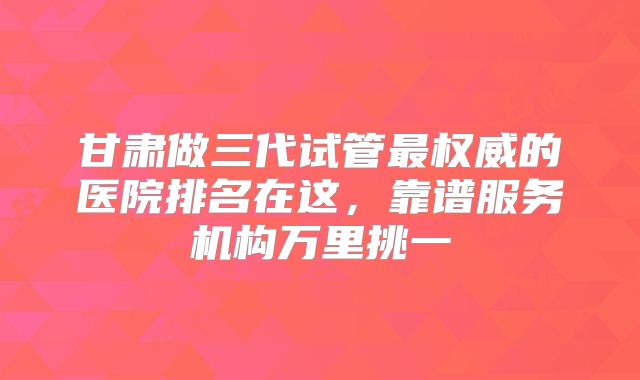 甘肃做三代试管最权威的医院排名在这，靠谱服务机构万里挑一