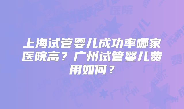 上海试管婴儿成功率哪家医院高?广州试管婴儿费用如何?