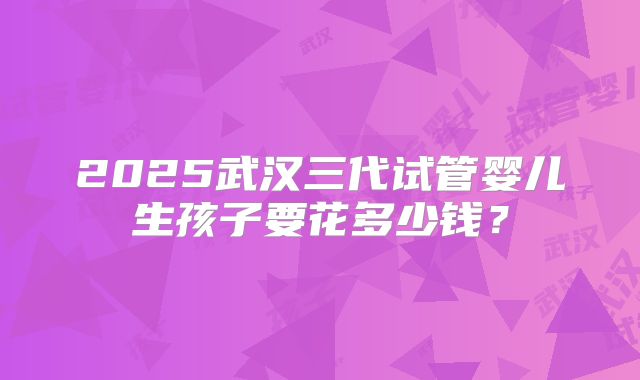 2025武汉三代试管婴儿生孩子要花多少钱？