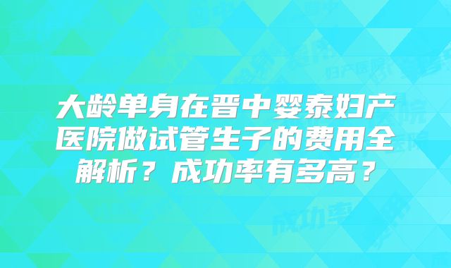 大龄单身在晋中婴泰妇产医院做试管生子的费用全解析？成功率有多高？