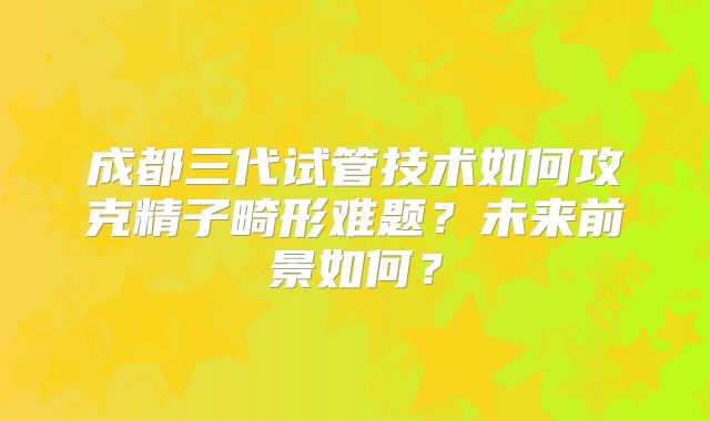 成都三代试管技术如何攻克精子畸形难题?未来前景如何?
