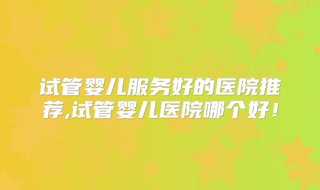 试管婴儿服务好的医院推荐,试管婴儿医院哪个好！