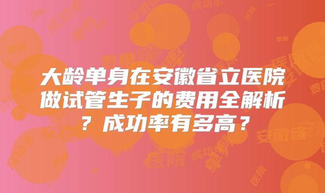 大龄单身在安徽省立医院做试管生子的费用全解析？成功率有多高？
