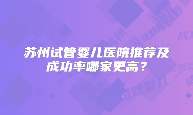 苏州试管婴儿医院推荐及成功率哪家更高？