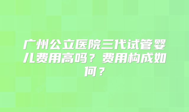 广州公立医院三代试管婴儿费用高吗?费用构成如何?