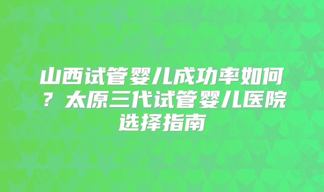 山西试管婴儿成功率如何？太原三代试管婴儿医院选择指南
