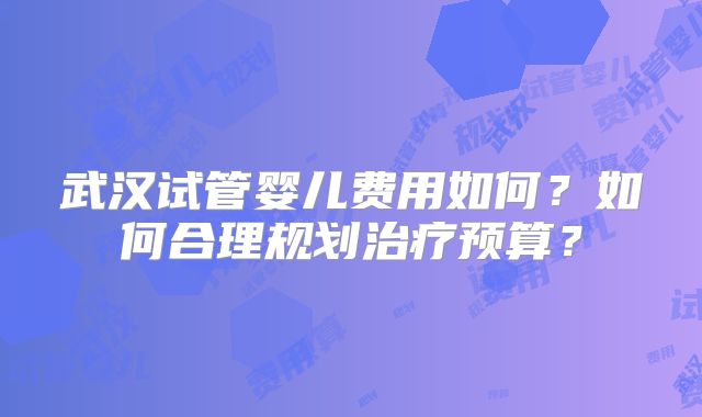 武汉试管婴儿费用如何？如何合理规划治疗预算？