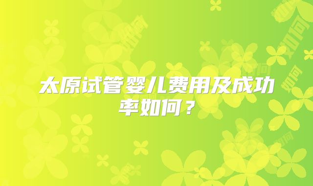 太原试管婴儿费用及成功率如何？